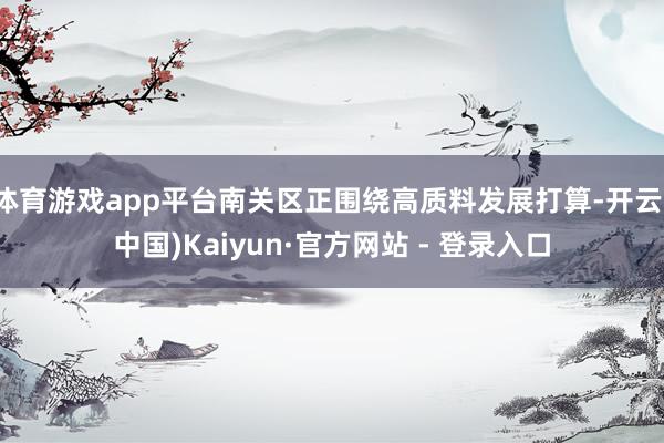 体育游戏app平台南关区正围绕高质料发展打算-开云(中国)Kaiyun·官方网站 - 登录入口