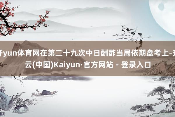 开yun体育网在第二十九次中日酬酢当局依期盘考上-开云(中国)Kaiyun·官方网站 - 登录入口
