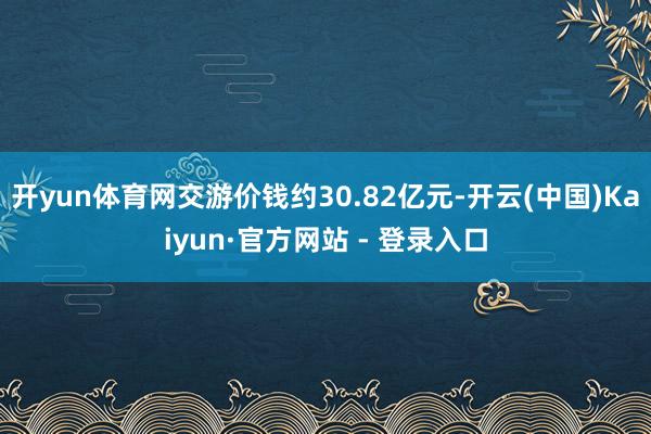 开yun体育网交游价钱约30.82亿元-开云(中国)Kaiyun·官方网站 - 登录入口