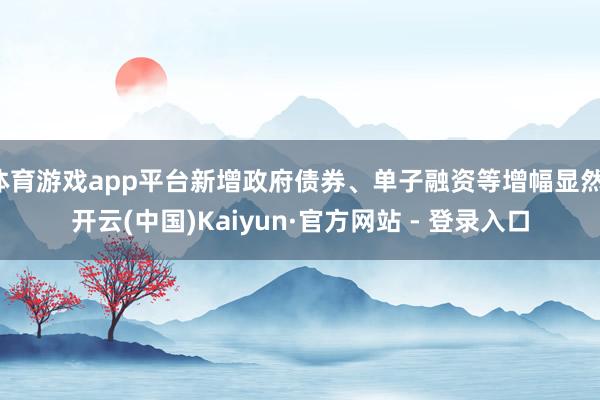 体育游戏app平台新增政府债券、单子融资等增幅显然-开云(中国)Kaiyun·官方网站 - 登录入口