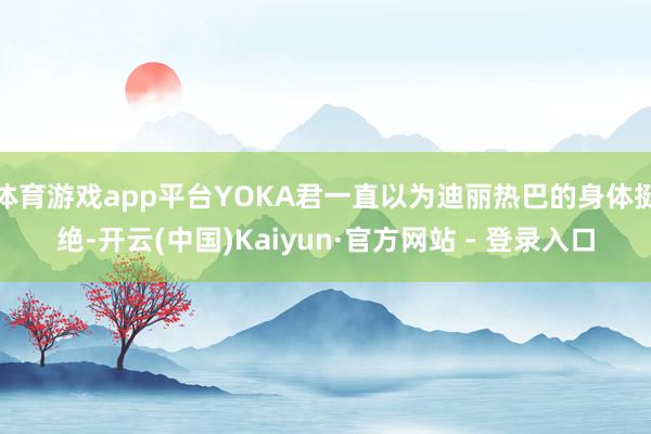 体育游戏app平台YOKA君一直以为迪丽热巴的身体挺绝-开云(中国)Kaiyun·官方网站 - 登录入口