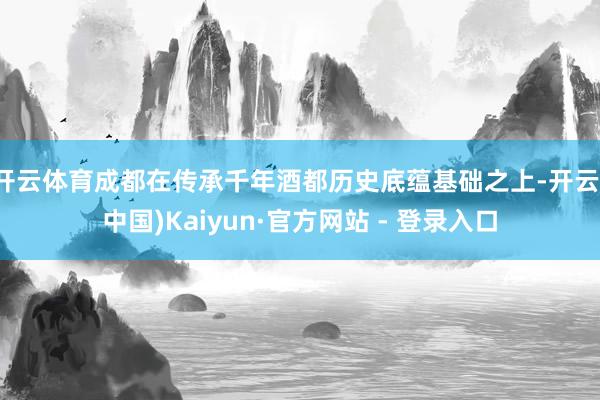 开云体育成都在传承千年酒都历史底蕴基础之上-开云(中国)Kaiyun·官方网站 - 登录入口