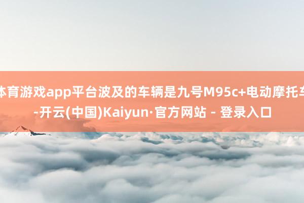 体育游戏app平台波及的车辆是九号M95c+电动摩托车-开云(中国)Kaiyun·官方网站 - 登录入口
