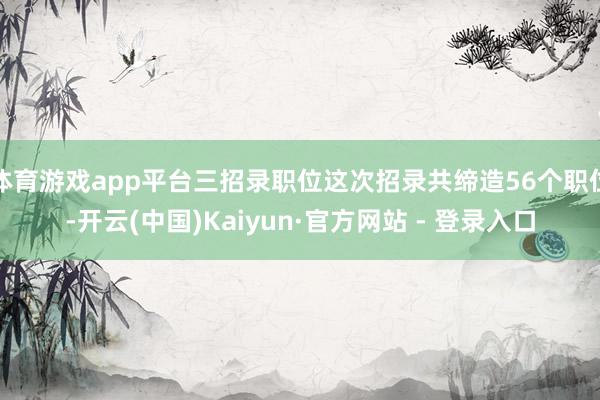 体育游戏app平台三招录职位这次招录共缔造56个职位-开云(中国)Kaiyun·官方网站 - 登录入口
