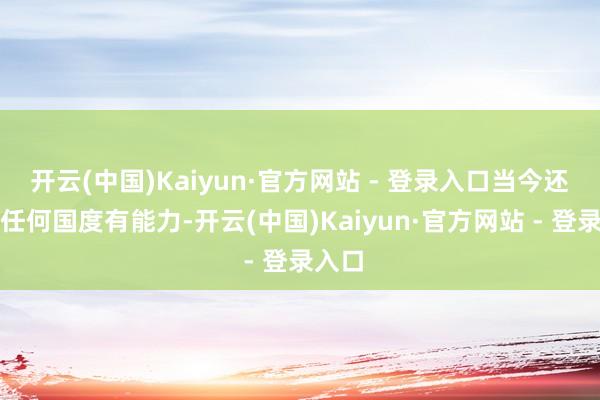 开云(中国)Kaiyun·官方网站 - 登录入口当今还莫得任何国度有能力-开云(中国)Kaiyun·官方网站 - 登录入口