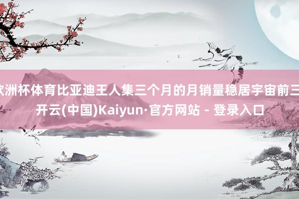 欧洲杯体育比亚迪王人集三个月的月销量稳居宇宙前三-开云(中国)Kaiyun·官方网站 - 登录入口