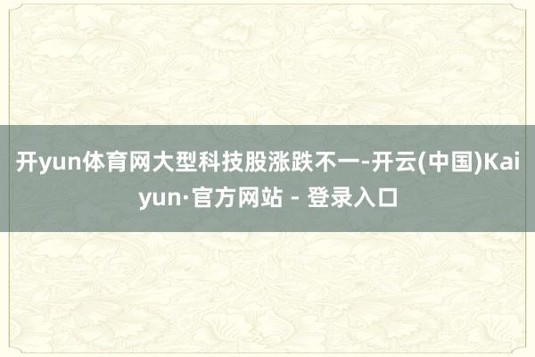 开yun体育网 大型科技股涨跌不一-开云(中国)Kaiyun·官方网站 - 登录入口