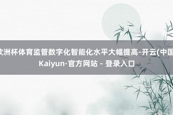欧洲杯体育监管数字化智能化水平大幅提高-开云(中国)Kaiyun·官方网站 - 登录入口