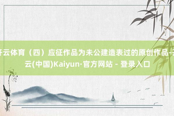 开云体育(四)应征作品为未公建造表过的原创作品-开云(中国)Kaiyun·官方网站 - 登录入口