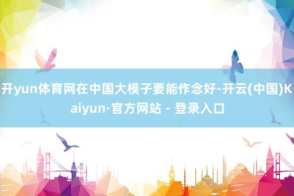 开yun体育网在中国大模子要能作念好-开云(中国)Kaiyun·官方网站 - 登录入口