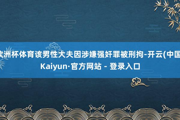 欧洲杯体育该男性大夫因涉嫌强奸罪被刑拘-开云(中国)Kaiyun·官方网站 - 登录入口