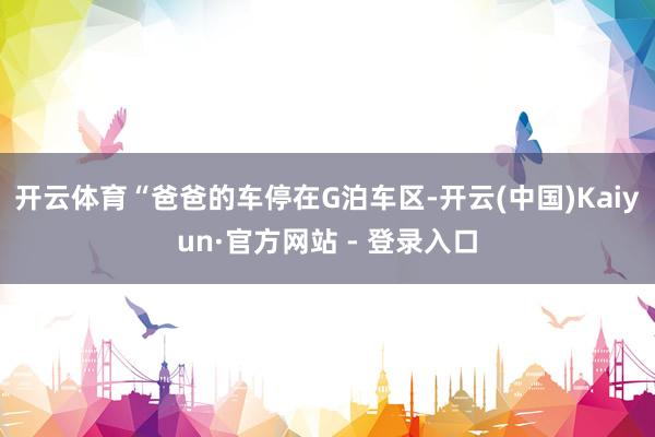 开云体育“爸爸的车停在G泊车区-开云(中国)Kaiyun·官方网站 - 登录入口