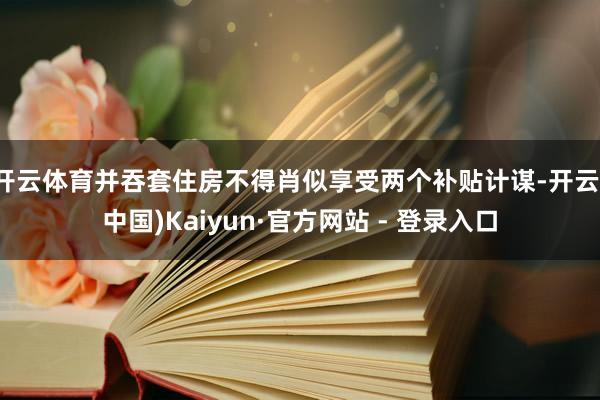 开云体育并吞套住房不得肖似享受两个补贴计谋-开云(中国)Kaiyun·官方网站 - 登录入口