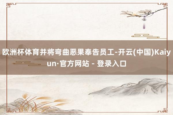 欧洲杯体育并将弯曲恶果奉告员工-开云(中国)Kaiyun·官方网站 - 登录入口