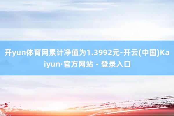 开yun体育网累计净值为1.3992元-开云(中国)Kaiyun·官方网站 - 登录入口
