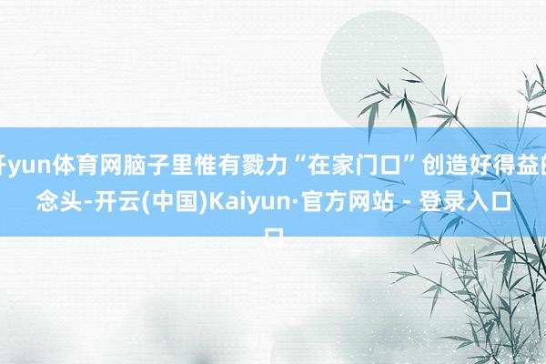 开yun体育网脑子里惟有戮力“在家门口”创造好得益的念头-开云(中国)Kaiyun·官方网站 - 登录入口