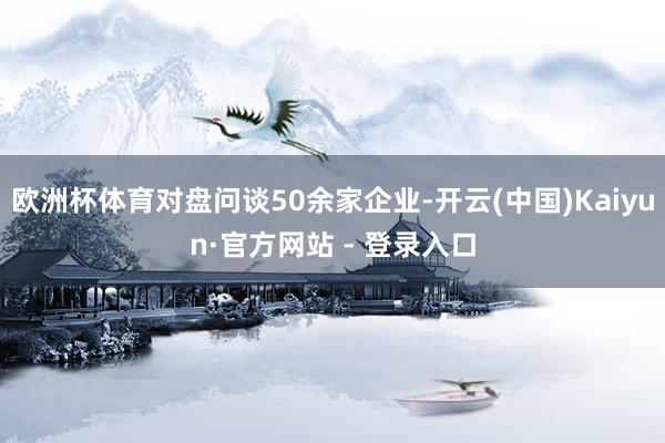 欧洲杯体育对盘问谈50余家企业-开云(中国)Kaiyun·官方网站 - 登录入口