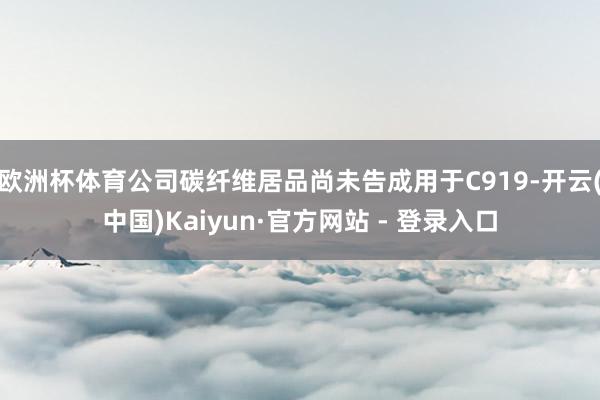 欧洲杯体育公司碳纤维居品尚未告成用于C919-开云(中国)Kaiyun·官方网站 - 登录入口