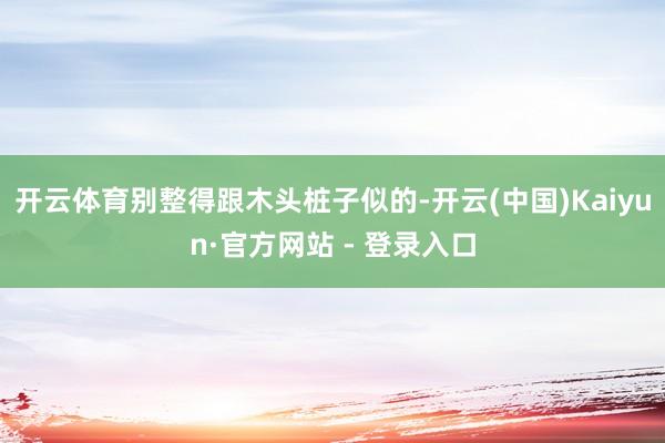 开云体育别整得跟木头桩子似的-开云(中国)Kaiyun·官方网站 - 登录入口