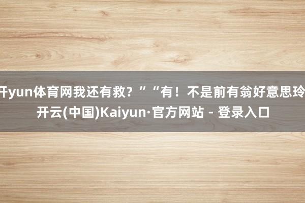 开yun体育网我还有救？”“有！不是前有翁好意思玲-开云(中国)Kaiyun·官方网站 - 登录入口