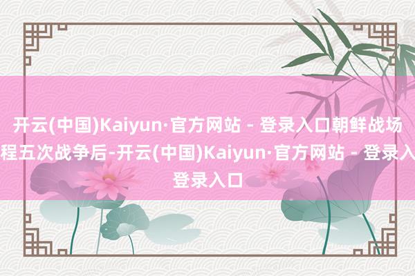 开云(中国)Kaiyun·官方网站 - 登录入口朝鲜战场历程五次战争后-开云(中国)Kaiyun·官方网站 - 登录入口
