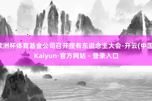 欧洲杯体育基金公司召开捏有东说念主大会-开云(中国)Kaiyun·官方网站 - 登录入口
