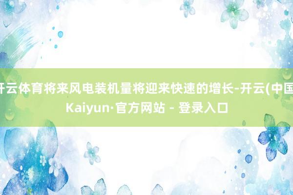 开云体育将来风电装机量将迎来快速的增长-开云(中国)Kaiyun·官方网站 - 登录入口