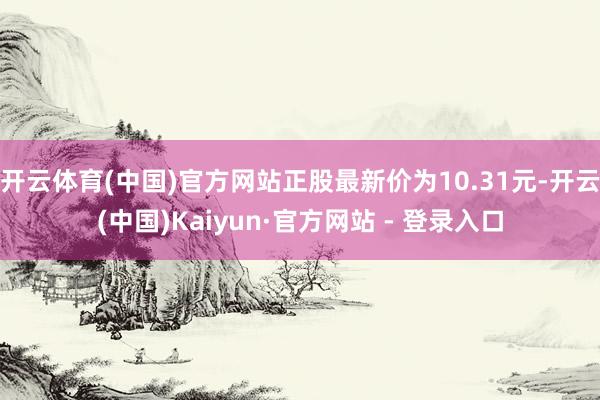 开云体育(中国)官方网站正股最新价为10.31元-开云(中国)Kaiyun·官方网站 - 登录入口