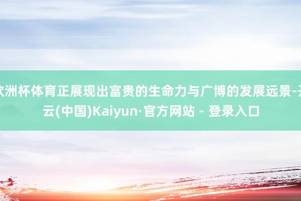 欧洲杯体育正展现出富贵的生命力与广博的发展远景-开云(中国)Kaiyun·官方网站 - 登录入口