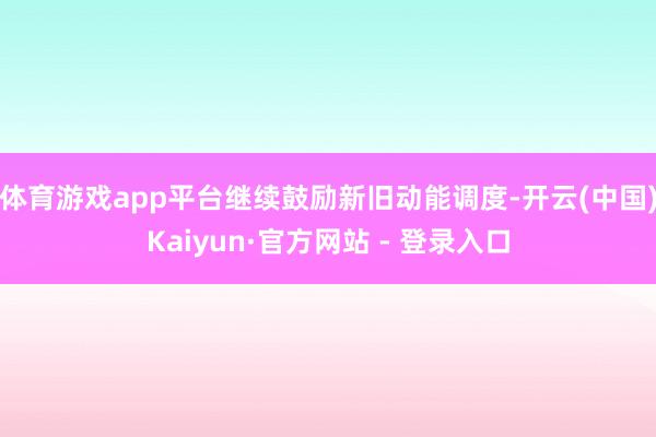 体育游戏app平台继续鼓励新旧动能调度-开云(中国)Kaiyun·官方网站 - 登录入口