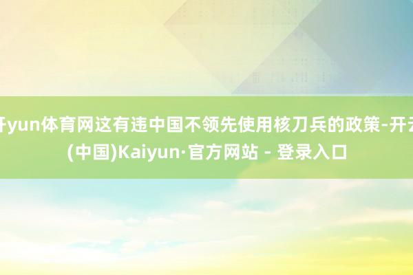 开yun体育网这有违中国不领先使用核刀兵的政策-开云(中国)Kaiyun·官方网站 - 登录入口