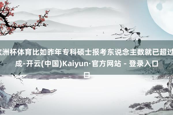 欧洲杯体育比如昨年专科硕士报考东说念主数就已超过6成-开云(中国)Kaiyun·官方网站 - 登录入口