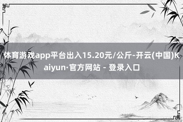 体育游戏app平台出入15.20元/公斤-开云(中国)Kaiyun·官方网站 - 登录入口
