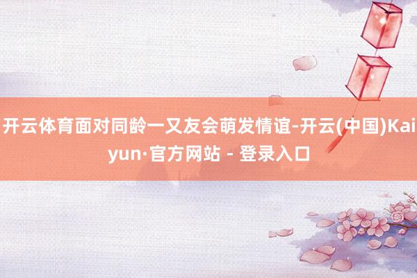 开云体育面对同龄一又友会萌发情谊-开云(中国)Kaiyun·官方网站 - 登录入口