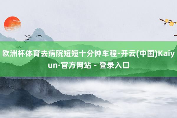 欧洲杯体育去病院短短十分钟车程-开云(中国)Kaiyun·官方网站 - 登录入口