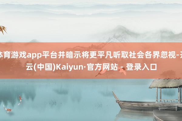 体育游戏app平台并暗示将更平凡听取社会各界忽视-开云(中国)Kaiyun·官方网站 - 登录入口