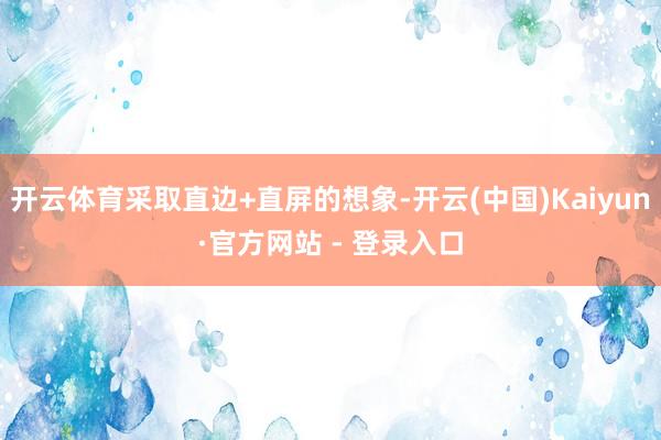 开云体育采取直边+直屏的想象-开云(中国)Kaiyun·官方网站 - 登录入口