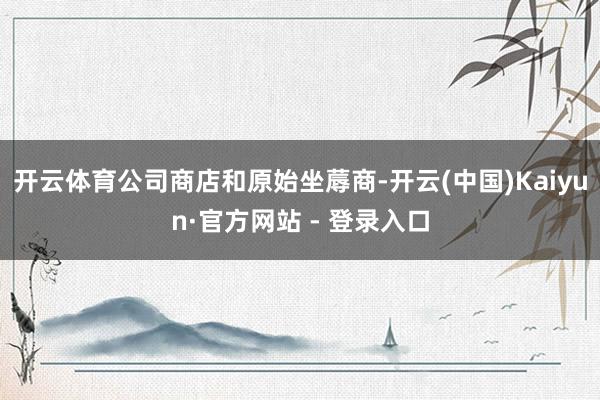 开云体育公司商店和原始坐蓐商-开云(中国)Kaiyun·官方网站 - 登录入口
