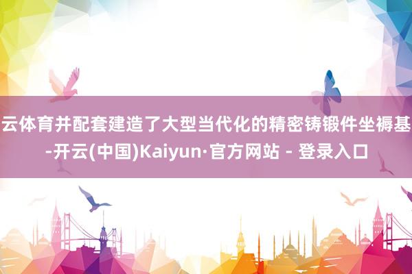 开云体育并配套建造了大型当代化的精密铸锻件坐褥基地-开云(中国)Kaiyun·官方网站 - 登录入口