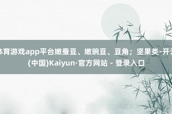 体育游戏app平台嫩蚕豆、嫩豌豆、豆角；坚果类-开云(中国)Kaiyun·官方网站 - 登录入口