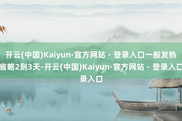 开云(中国)Kaiyun·官方网站 - 登录入口一般发热省略2到3天-开云(中国)Kaiyun·官方网站 - 登录入口
