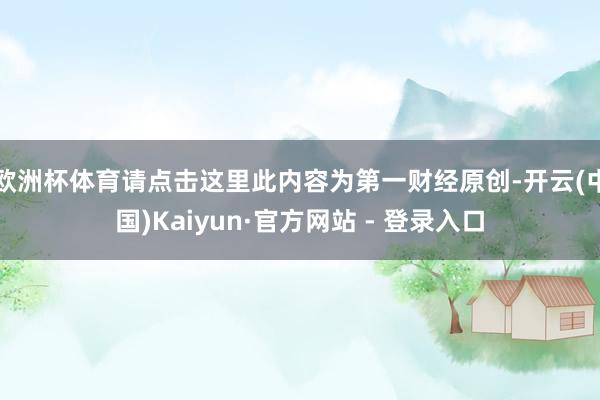 欧洲杯体育请点击这里此内容为第一财经原创-开云(中国)Kaiyun·官方网站 - 登录入口