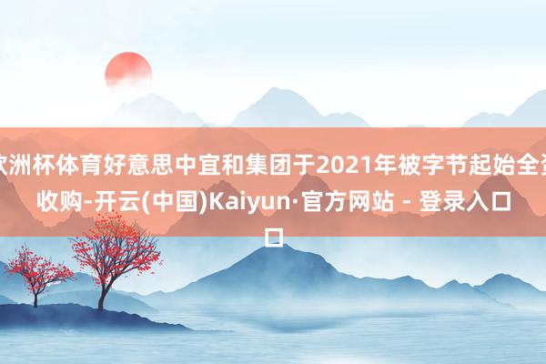 欧洲杯体育好意思中宜和集团于2021年被字节起始全资收购-开云(中国)Kaiyun·官方网站 - 登录入口