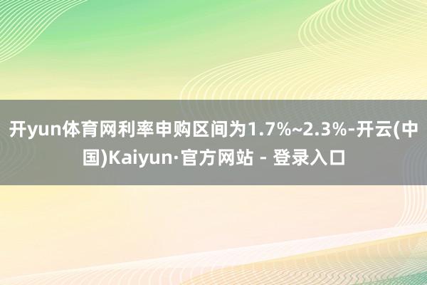 开yun体育网利率申购区间为1.7%~2.3%-开云(中国)Kaiyun·官方网站 - 登录入口