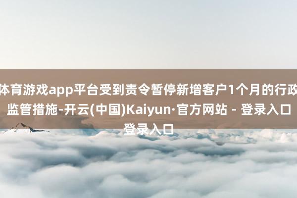 体育游戏app平台受到责令暂停新增客户1个月的行政监管措施-开云(中国)Kaiyun·官方网站 - 登录入口