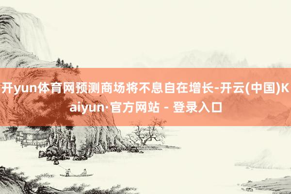 开yun体育网预测商场将不息自在增长-开云(中国)Kaiyun·官方网站 - 登录入口
