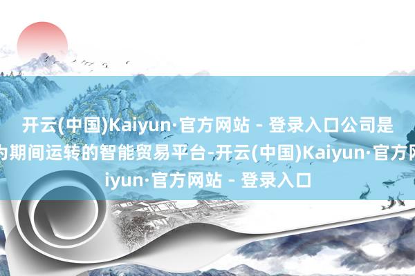 开云(中国)Kaiyun·官方网站 - 登录入口公司是一家力争于成为期间运转的智能贸易平台-开云(中国)Kaiyun·官方网站 - 登录入口