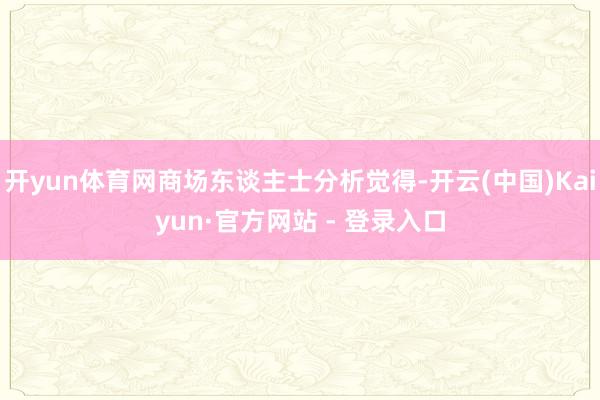 开yun体育网商场东谈主士分析觉得-开云(中国)Kaiyun·官方网站 - 登录入口