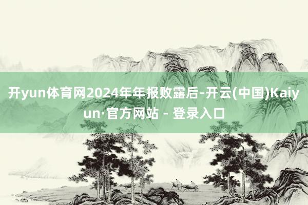 开yun体育网2024年年报败露后-开云(中国)Kaiyun·官方网站 - 登录入口