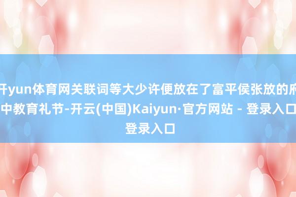 开yun体育网关联词等大少许便放在了富平侯张放的府中教育礼节-开云(中国)Kaiyun·官方网站 - 登录入口
